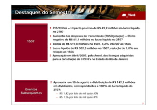 Destaques do Semestre


                 PIS/Cofins – Impacto positivo de R$ 49,2 milhões no lucro líquido
                 no 2T07
                 Aumento das despesas de transmissão (TUSDgeração) – Efeito
                 negativo de R$ 61,1 milhões no lucro líquido no 2T07
     1S07
                 Ebitda de R$ 519,8 milhões no 1S07, 4,2% inferior ao 1S06
                 Lucro líquido de R$ 302,5 milhões no 1S07, redução de 1,0% em
                 relação ao 1S06
                 Aprovação em Abril/2007, pela Aneel, das licenças adquiridas
                 para a construção de 3 PCH’s no Estado do Rio de Janeiro




                 Aprovada em 10 de agosto a distribuição de R$ 142,1 milhões
                 em dividendos, correspondentes a 100% do lucro líquido do
    Eventos      2T07:
  Subseqüentes     – R$ 1,42 por lote de mil ações ON
                   – R$ 1,56 por lote de mil ações PN

                                                                                     27
 