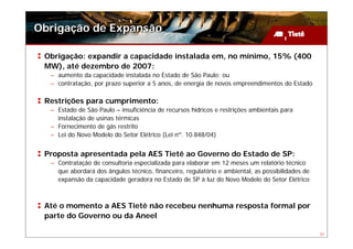 Obrigação de Expansão

 Obrigação: expandir a capacidade instalada em, no mínimo, 15% (400
 MW), até dezembro de 2007:
  – aumento da capacidade instalada no Estado de São Paulo; ou
  – contratação, por prazo superior a 5 anos, de energia de novos empreendimentos do Estado

 Restrições para cumprimento:
  – Estado de São Paulo – insuficiência de recursos hídricos e restrições ambientais para
    instalação de usinas térmicas
  – Fornecimento de gás restrito
  – Lei do Novo Modelo do Setor Elétrico (Lei nº. 10.848/04)


 Proposta apresentada pela AES Tietê ao Governo do Estado de SP:
  – Contratação de consultoria especializada para elaborar em 12 meses um relatório técnico
    que abordará dos ângulos técnico, financeiro, regulatório e ambiental, as possibilidades de
    expansão da capacidade geradora no Estado de SP à luz do Novo Modelo do Setor Elétrico



 Até o momento a AES Tietê não recebeu nenhuma resposta formal por
 parte do Governo ou da Aneel

                                                                                                  31
 