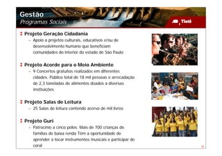 Gestão
Programas Sociais
 Projeto Geração Cidadania
   – Apoio a projetos culturais, educativos e/ou de
     desenvolvimento humano que beneficiam
     comunidades do interior do estado de São Paulo


 Projeto Acorde para o Meio Ambiente
   – 9 Concertos gratuitos realizados em diferentes
     cidades. Público total de 18 mil pessoas e arrecadação
     de 2,3 toneladas de alimentos doados a diversas
     instituições


 Projeto Salas de Leitura
   – 25 Salas de leitura contendo acervo de mil livros


 Projeto Guri
   – Patrocínio a cinco pólos. Mais de 700 crianças de
     famílias de baixa renda Têm a oportunidade de
     aprender a tocar instrumentos musicais e participar de
     coral                                                    38
 