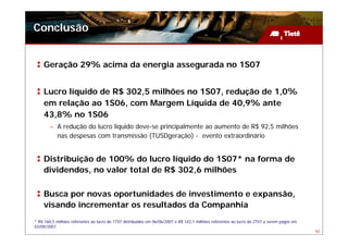 Conclusão


    Geração 29% acima da energia assegurada no 1S07


    Lucro líquido de R$ 302,5 milhões no 1S07, redução de 1,0%
    em relação ao 1S06, com Margem Líquida de 40,9% ante
    43,8% no 1S06
        – A redução do lucro líquido deve-se principalmente ao aumento de R$ 92,5 milhões
          nas despesas com transmissão (TUSDgeração) - evento extraordinário


    Distribuição de 100% do lucro líquido do 1S07* na forma de
    dividendos, no valor total de R$ 302,6 milhões

    Busca por novas oportunidades de investimento e expansão,
    visando incrementar os resultados da Companhia
* R$ 160,5 milhões referentes ao lucro do 1T07 distribuídos em 06/06/2007 e R$ 142,1 milhões referentes ao lucro do 2T07 a serem pagos em
03/09/2007
                                                                                                                                            40
 