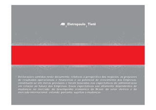 Declarações contidas neste documento, relativas à perspectiva dos negócios, às projeções
de resultados operacionais e financeiros e ao potencial de crescimento das Empresas,
constituem-se em meras previsões e foram baseadas nas expectativas da administração
em relação ao futuro das Empresas. Essas expectativas são altamente dependentes de
mudanças no mercado, do desempenho econômico do Brasil, do setor elétrico e do
mercado internacional, estando, portanto, sujeitas a mudanças.



                                                                                           42
 