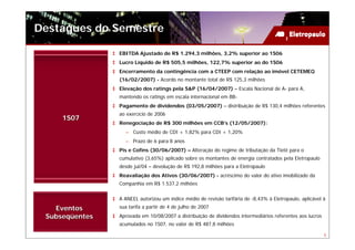 Destaques do Semestre

                EBITDA Ajustado de R$ 1.294,3 milhões, 3,2% superior ao 1S06
                Lucro Líquido de R$ 505,5 milhões, 122,7% superior ao do 1S06
                Encerramento da contingência com a CTEEP com relação ao imóvel CETEMEQ
                (16/02/2007) - Acordo no montante total de R$ 125,3 milhões
                Elevação dos ratings pela S&P (16/04/2007) – Escala Nacional de A- para A,
                mantendo os ratings em escala internacional em BB-
                Pagamento de dividendos (03/05/2007) – distribuição de R$ 130,4 milhões referentes
                ao exercício de 2006
     1S07
                Renegociação de R$ 300 milhões em CCB’s (12/05/2007):
                  – Custo médio de CDI + 1,82% para CDI + 1,20%
                  – Prazo de 6 para 8 anos
                Pis e Cofins (30/06/2007) – Alteração do regime de tributação da Tietê para o
                cumulativo (3,65%) aplicado sobre os montantes de energia contratados pela Eletropaulo
                desde jul/04 – devolução de R$ 192,8 milhões para a Eletropaulo
                Reavaliação dos Ativos (30/06/2007) - acréscimo do valor do ativo imobilizado da
                Companhia em R$ 1.537,2 milhões


                A ANEEL autorizou um índice médio de revisão tarifária de -8,43% à Eletropaulo, aplicável à
   Eventos      sua tarifa a partir de 4 de julho de 2007
 Subseqüentes   Aprovada em 10/08/2007 a distribuição de dividendos intermediários referentes aos lucros
                acumulados no 1S07, no valor de R$ 487,8 milhões

                                                                                                           5
 