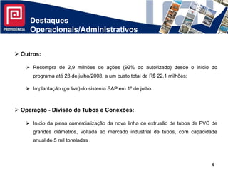 Destaques
     Operacionais/Administrativos


 Outros:

    Recompra de 2,9 milhões de ações (92% do autorizado) desde o início do
      programa até 28 de julho/2008, a um custo total de R$ 22,1 milhões;

    Implantação (go live) do sistema SAP em 1º de julho.



 Operação - Divisão de Tubos e Conexões:

    Início da plena comercialização da nova linha de extrusão de tubos de PVC de
      grandes diâmetros, voltada ao mercado industrial de tubos, com capacidade
      anual de 5 mil toneladas .



                                                                              6
 