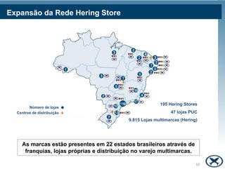 Expansão da Rede Hering Store




                                                         195 Hering Stores
        Número de lojas
  Centros de distribuição                                     47 lojas PUC
                                           9.815 Lojas multimarcas (Hering)




    As marcas estão presentes em 22 estados brasileiros através de
     franquias, lojas próprias e distribuição no varejo multimarcas.

                                                                          10
 