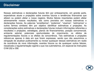 Disclaimer

Nossas estimativas e declarações futuras têm por embasamento, em grande parte,
expectativas atuais e projeções sobre eventos futuros e tendências financeiras que
afetam ou podem afetar o nosso negócio. Muitos fatores importantes podem afetar
adversamente nossos resultados, tais como previstos em nossas estimativas e
declarações futuras. As palavras “acreditamos”, “podemos”, “visamos”, “estimamos” e
outros termos similares têm por objetivo identificar estimativas e projeções. As
considerações sobre estimativas e declarações futuras incluem informações referentes a
resultados e projeções, estratégias, planos de financiamentos, posição concorrencial,
ambiente setorial, potenciais oportunidades de crescimento, os efeitos de
regulamentações futuras e os efeitos da concorrência. Tais estimativas e projeções
referem-se apenas à data em que foram expressas, sendo que não assumimos a
obrigação de atualizar publicamente ou revisar quaisquer dessas estimativas em razão
da ocorrência de nova informação, eventos futuros ou de quaisquer outros fatores,
ressalvada a regulamentação vigente a que nos submetemos, em especial às Instruções
CVM 202 e 358.




                                                                                 2
 