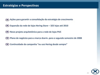 Estratégias e Perspectivas



     Ações para garantir a consolidação da estratégia de crescimento

     Expansão da rede de lojas Hering Store – 325 lojas até 2010

     Novo projeto arquitetônico para a rede de lojas PUC

     Plano de negócios para a marca dzarm. para o segundo semestre de 2008

     Continuidade da campanha “eu uso Hering desde sempre”




                                                                             22
 