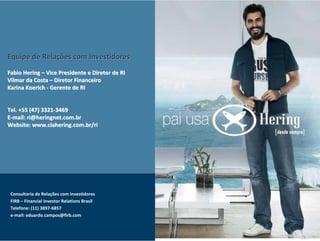 Equipe de Relações com Investidores
Fabio Hering – Vice Presidente e Diretor de RI
Vilmar da Costa – Diretor Financeiro
Karina Koerich - Gerente de RI


Tel. +55 (47) 3321-3469
E-mail: ri@heringnet.com.br
Website: www.ciahering.com.br/ri




 Consultoria de Relações com Investidores
 FIRB – Financial Investor Relations Brasil
 Telefone: (11) 3897-6857
 e-mail: eduardo.campos@firb.com
 