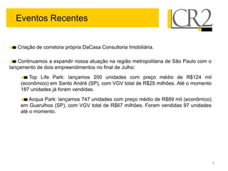 Eventos Recentes


   Criação de corretora própria DaCasa Consultoria Imobiliária.

    Continuamos a expandir nossa atuação na região metropolitana de São Paulo com o
lançamento de dois empreendimentos no final de Julho:
       Top Life Park: lançamos 200 unidades com preço médio de R$124 mil
    (econômico) em Santo André (SP), com VGV total de R$25 milhões. Até o momento
    187 unidades já foram vendidas.
        Acqua Park: lançamos 747 unidades com preço médio de R$89 mil (econômico)
    em Guarulhos (SP), com VGV total de R$67 milhões. Foram vendidas 97 unidades
    até o momento.




                                                                                      3
 