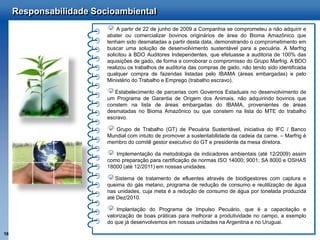 Responsabilidade Socioambiental
                             A partir de 22 de junho de 2009 a Companhia se comprometeu a não adquirir e
                         abater ou comercializar bovinos originários de área do Bioma Amazônico que
                         tenham sido desmatadas a partir desta data, demonstrando o comprometimento em
                         buscar uma solução de desenvolvimento sustentável para a pecuária. A Marfrig
                         solicitou à BDO Auditores Independentes, que efetuasse a auditoria de 100% das
                         aquisições de gado, de forma a corroborar o compromisso do Grupo Marfrig. A BDO
                         realizou os trabalhos de auditoria das compras de gado, não tendo sido identificada
                         qualquer compra de fazendas listadas pelo IBAMA (áreas embargadas) e pelo
                         Ministério do Trabalho e Emprego (trabalho escravo).

                            Estabelecimento de parcerias com Governos Estaduais no desenvolvimento de
                         um Programa de Garantia de Origem dos Animais, não adquirindo bovinos que
                         constem na lista de áreas embargadas do IBAMA, provenientes de áreas
                         desmatadas no Bioma Amazônico ou que constem na lista do MTE do trabalho
                         escravo.

                            Grupo de Trabalho (GT) de Pecuária Sustentável, iniciativa do IFC / Banco
                         Mundial com intuito de promover a sustentabilidade da cadeia da carne. – Marfrig é
                         membro do comitê gestor executivo do GT e presidente da mesa diretora.

                            Implementação da metodologia de indicadores ambientais (até 12/2009) assim
                         como preparação para certificação de normas ISO 14000; 9001; SA 8000 e OSHAS
                         18000 (até 12/2011) em nossas unidades.

                            Sistema de tratamento de efluentes através de biodigestores com captura e
                         queima do gás metano, programa de redução de consumo e reutilização de água
                         nas unidades, cuja meta é a redução de consumo de água por tonelada produzida
                         até Dez/2010.

                             Implantação do Programa de Impulso Pecuário, que é a capacitação e
                         valorização de boas práticas para melhorar a produtividade no campo, a exemplo
                         do que já desenvolvemos em nossas unidades na Argentina e no Uruguai.

16
 