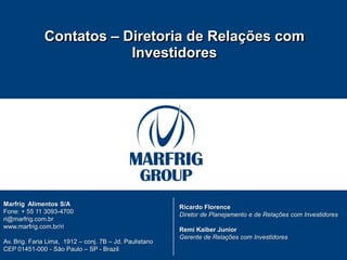 CONTATO DE RI

              Contatos – Diretoria de Relações com
                          Investidores




Marfrig Alimentos S/A                                    Ricardo Florence
Fone: + 55 11 3093-4700                                  Diretor de Planejamento e de Relações com Investidores
ri@marfrig.com.br
www.marfrig.com.br/ri                                    Remi Kaiber Junior
                                                         Gerente de Relações com Investidores
Av. Brig. Faria Lima, 1912 – conj. 7B – Jd. Paulistano
CEP 01451-000 - São Paulo – SP - Brazil
18
 