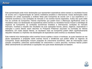 Aviso


       Esta apresentação pode incluir declarações que representem expectativas sobre eventos ou resultados futuros
       de acordo com a regulamentação de valores mobiliários brasileira e internacional. Essas declarações estão
       baseadas em certas suposições e análises feitas pela Companhia de acordo com a sua experiência e o
       ambiente econômico e nas condições de mercado e nos eventos futuros esperados, muitos dos quais estão
       fora do controle da Companhia. Fatores importantes que podem levar a diferenças significativas entre os
       resultados reais e as declarações de expectativas sobre eventos ou resultados futuros incluem a estratégia de
       negócios da Companhia, as condições econômicas brasileira e internacional, condições do mercado
       financeiro, incerteza a respeito dos resultados de suas operações futuras, planos, objetivos, expectativas e
       intenções e outros fatores assim descritos no Prospecto Preliminar arquivado na Comissão de Valores
       Mobiliários. Em razão desses fatores, os resultados reais da Companhia podem diferir significativamente
       daqueles indicados ou implícitos nas declarações de expectativas sobre eventos ou resultados futuros.

       Este material inclui declarações sobre eventos futuros sujeitas a riscos e incertezas, as quais baseiam-se nas
       atuais expectativas e projeções sobre eventos futuros e tendências que podem afetar os negócios da
       Companhia. Essas declarações incluem projeções de crescimento econômico, além de informações sobre
       posição competitiva, potenciais oportunidades de crescimento e outros assuntos. Inúmeros fatores podem
       afetar adversamente as estimativas e suposições nas quais essas declarações se baseiam.




19
 