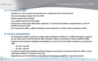 Principais destaques no 2T09

► 2º Trimestre de 2009
    – Aumento de 1,7% no consumo do mercado cativo, redução de 0,4% no mercado total
    – Taxa de arrecadação atingiu 103,1% no 2T09
    – Ebitda totalizou R$ 342 milhões
    – Lucro líquido totalizou R$ 155 milhões
    – Distribuição em Maio de R$ 308 milhões referente à 1a parcela dos dividendos complementares e de R$ 69
      milhões na forma de JSCP
    – Em 16 de junho de 2009, a ANEEL homologou de forma definitiva a revisão tarifária periódica de 2007


► Eventos Subseqüentes
    – Em 30 de junho a ANEEL autorizou um índice médio de Reajuste Tarifário de +14,88% à Eletropaulo, aplicável
      em sua tarifa a partir de 04 de julho de 2009, incluindo o efeito da conclusão da revisão tarifária de 2007
    – Proposta de distribuição de dividendos intermediários no valor de: R$ 323 milhões referentes ao resultado do
      1S09
         •   R$ 1,82 / ação ON
         •   R$ 2,00 / ação PN
    – 3º aditivo ao Contrato de Confissão de Dívida alongará o prazo final do contrato de 2022 para 2028 e o prazo
      médio desta dívida de 7,2 anos para 10,5 anos
    – Pagamento por parte da Prefeitura de São Paulo em 10 de Agosto de 2009 da 1ª parcela do acordo
                                                                                                                     2
 
