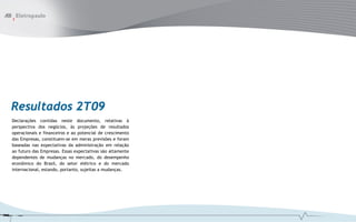 Resultados 2T09
Declarações contidas neste documento, relativas à
perspectiva dos negócios, às projeções de resultados
operacionais e financeiros e ao potencial de crescimento
das Empresas, constituem-se em meras previsões e foram
baseadas nas expectativas da administração em relação
ao futuro das Empresas. Essas expectativas são altamente
dependentes de mudanças no mercado, do desempenho
econômico do Brasil, do setor elétrico e do mercado
internacional, estando, portanto, sujeitas a mudanças.
 