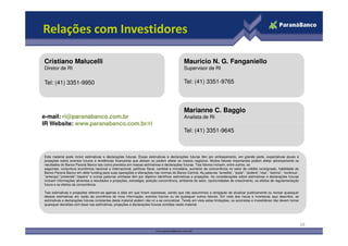 Relações com Investidores

Cristiano Malucelli                                                                         Mauricio N. G. Fanganiello
Diretor de RI                                                                               Supervisor de RI

Tel: (41) 3351-9950                                                                         Tel: (41) 3351-9765



                                                                                            Marianne C. Baggio
e-mail: ri@paranabanco.com.br                                                               Analista de RI
IR Website: www.paranabanco.com.br/ri
                                                                                            Tel: (41) 3351-9645



Este material pode incluir estimativas e declarações futuras. Essas estimativas e declarações futuras têm por embasamento, em grande parte, expectativas atuais e
projeções sobre eventos futuros e tendências financeiras que afetam ou podem afetar os nossos negócios. Muitos fatores importantes podem afetar adversamente os
resultados do Banco Paraná Banco tais como previstos em nossas estimativas e declarações futuras. Tais fatores incluem, entre outros, os
seguintes: conjuntura econômica nacional e internacional, políticas fiscal, cambial e monetária, aumento da concorrência no setor de crédito consignado, habilidade do
Banco Paraná Banco em obter funding para suas operações e alterações nas normas do Banco Central. As palavras “acredita”, “pode”, “poderá”,“visa”, “estima”, “continua”,
“antecipa”,“pretende”,“espera” e outras palavras similares têm por objetivo identificar estimativas e projeções. As considerações sobre estimativas e declarações futuras
incluem informações atinentes a resultados e projeções, estratégia, posição concorrência, ambiente do setor, oportunidades de crescimento, os efeitos de regulamentação
futura e os efeitos da concorrência.

Tais estimativas e projeções referem-se apenas à data em que foram expressas, sendo que não assumimos a obrigação de atualizar publicamente ou revisar quaisquer
dessas estimativas em razão da ocorrência de nova informação, eventos futuros ou de quaisquer outros fatores. Em vista dos riscos e incertezas aqui descritos, as
estimativas e declarações futuras constantes deste material podem não vir a se concretizar. Tendo em vista estas limitações, os acionistas e investidores não devem tomar
quaisquer decisões com base nas estimativas, projeções e declarações futuras contidas neste material.




                                                                                                                                                                            16
 