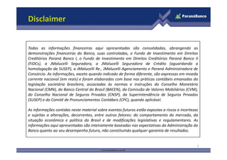 Disclaimer


Todas as informações financeiras aqui apresentadas são consolidadas, abrangendo as
demonstrações financeiras do Banco, suas controladas, o Fundo de Investimento em Direitos
Creditórios Paraná Banco I, o Fundo de Investimento em Direitos Creditórios Paraná Banco II
(FIDCs), a JMalucelli Seguradora, a JMalucelli Seguradora de Crédito (aguardando a
homologação da SUSEP), a JMalucelli Re., JMalucelli Agenciamento e Paraná Administradora de
Consórcio. As informações, exceto quando indicado de forma diferente, são expressas em moeda
corrente nacional (em reais) e foram elaboradas com base nas práticas contábeis emanadas da
legislação societária brasileira, associadas às normas e instruções do Conselho Monetário
Nacional (CMN), do Banco Central do Brasil (BACEN), da Comissão de Valores Mobiliários (CVM),
do Conselho Nacional de Seguros Privados (CNSP), da Superintendência de Seguros Privados
(SUSEP) e do Comitê de Pronunciamentos Contábeis (CPC), quando aplicável.

As informações contidas neste material sobre eventos futuros estão expostas a riscos e incertezas
e sujeitas a alterações, decorrentes, entre outros fatores: do comportamento do mercado, da
situação econômica e política do Brasil e de modificações legislativas e regulamentares. As
informações aqui apresentadas são inteiramente baseadas nas expectativas da Administração do
Banco quanto ao seu desempenho futuro, não constituindo qualquer garantia de resultados.


                                                                                                2
 