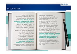 DISCLAIMER

                  Nossas estimativas e    referentes a resultados e
        declarações futuras têm por       projeções, estratégias, planos
          embasamento, em grande          de financiamentos, posição
         parte, expectativas atuais e     concorrencial,
     projeções sobre eventos futuros      ambiente setorial, potenciais
       e tendências financeiras que       oportunidades
          afetam ou podem afetar o        de crescimento, os efeitos de
                                          regulamentações futuras e os
       nosso negócio. Muitos fatores
                                          efeitos da concorrência. Tais
        importantes podem interferir      estimativas e projeções referem-
                adversamente nossos       se apenas à data em que foram
      resultados, tais como previstos     expressas, sendo que não
              em nossas estimativas e     assumimos a obrigação de
              declarações futuras. As     atualizar publicamente ou revisar
             palavras “acreditamos”,      quaisquer dessas estimativas em
               “podemos”, “visamos”,      razão da ocorrência de nova
        “estimamos” e outros termos       informação, eventos futuros ou
                                          de quaisquer outros fatores,
            similares têm por objetivo
                                          ressalvada a regulamentação
              identificar estimativas e   vigente a que nos submetemos,
        projeções. As considerações       em especial às Instruções CVM
    sobre estimativas e declarações       202 e 358.
         futuras incluem informações

                                                                              3
 