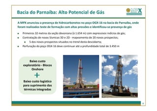 Bacia do Parnaíba: Alto Potencial de Gás
A MPX anunciou a presença de hidrocarbonetos no poço OGX-16 na bacia do Parnaíba, onde
foram realizados teste de formação com altas pressões e identificou-se presença de gás
   Primeiros 10 metros da seção devoniana (à 1.654 m) com expressivos indícios de gás;
   Contratação de novas Sísmicas 3D e 2D - mapeamento de 20 novos prospectos;
        5 dos novos prospectos situados no trend desta descoberta;
   Perfuração do poço OGX-16 deve continuar até a profundidade total de 3.450 m




       Baixo custo
   exploratório - Blocos
         Onshore


   Baixo custo logístico
   para suprimento das
   térmicas integradas



                                                                                         9
 