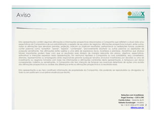 Aviso



Esta apresentação contém algumas afirmações e informações prospectivas relacionadas a Companhia que refletem a atual visão e/ou
expectativas da Companhia e de sua administração a respeito de seu plano de negócios. Afirmações prospectivas incluem, entre outras,
todas as afirmações que denotam previsão, projeção, indicam ou implicam resultados, performance ou realizações futuras, podendo
conter palavras como "acreditar", "prever", "esperar", "contemplar", "provavelmente resultará" ou outras palavras ou expressões de
acepção semelhante. Tais afirmações estão sujeitas a uma série de expressivos riscos, incertezas e premissas. Advertimos que diversos
fatores importantes podem fazer com que os resultados reais divirjam de maneira relevante dos planos, objetivos, expectativas,
estimativas e intenções expressos nesta apresentação. Em nenhuma hipótese a Companhia ou suas subsidiárias, seus conselheiros,
diretores, representantes ou empregados serão responsáveis perante quaisquer terceiros (inclusive investidores) por decisões ou atos de
investimento ou negócios tomados com base nas informações e afirmações constantes desta apresentação, e tampouco por danos
conseqüentes, indiretos ou semelhantes. A Companhia não tem intenção de fornecer aos eventuais detentores de ações uma revisão
das afirmações prospectivas ou análise das diferenças entre as afirmações prospectivas e os resultados reais.


Esta apresentação e seu teor constituem informação de propriedade da Companhia, não podendo ser reproduzidos ou divulgados no
todo ou em parte sem a sua prévia anuência por escrito.




                                                                                                              Relações com Investidores
                                                                                                              Roger Downey – CEO & DRI
                                                                                                           Camila Anker– Gerente de RI
                                                                                                           Rafaela Gunzburger – Analista
                                                                                                             Tel. + 55 21 2555-6197/ 6338   2
                                                                                                                          ri@mmx.com.br
 
