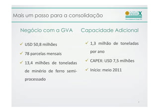 Mais um passo para a consolidação

  Negócio com a GVA             Capacidade Adicional

    USD 50,8 milhões               1,3 milhão de toneladas

    78 parcelas mensais            por ano

    13,4 milhões de toneladas      CAPEX: USD 7,5 milhões

    de minério de ferro semi-      Início: meio 2011

    processado



                                                            7
 
