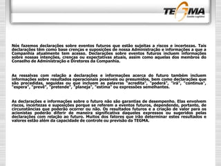 Nós fazemos declarações sobre eventos futuros que estão sujeitas a riscos e incertezas. Tais
declarações têm como base crenças e suposições de nossa Administração e informações a que a
Companhia atualmente tem acesso. Declarações sobre eventos futuros incluem informações
sobre nossas intenções, crenças ou expectativas atuais, assim como aquelas dos membros do
Conselho de Administração e Diretores da Companhia.
As ressalvas com relação a declarações e informações acerca do futuro também incluem
informações sobre resultados operacionais possíveis ou presumidos, bem como declarações que
são precedidas, seguidas ou que incluem as palavras "acredita", "poderá", "irá", "continua",
"espera", "prevê", "pretende", "planeja", "estima" ou expressões semelhantes.
As declarações e informações sobre o futuro não são garantias de desempenho. Elas envolvem
riscos, incertezas e suposições porque se referem a eventos futuros, dependendo, portanto, de
circunstâncias que poderão ocorrer ou não. Os resultados futuros e a criação de valor para os
acionistas poderão diferir de maneira significativa daqueles expressos ou sugeridos pelas
declarações com relação ao futuro. Muitos dos fatores que irão determinar estes resultados e
valores estão além da capacidade de controle ou previsão da TEGMA.
 