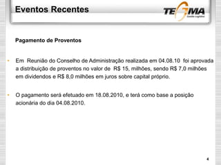 Eventos Recentes
• Em Reunião do Conselho de Administração realizada em 04.08.10 foi aprovada
a distribuição de proventos no valor de R$ 15, milhões, sendo R$ 7,0 milhões
em dividendos e R$ 8,0 milhões em juros sobre capital próprio.
• O pagamento será efetuado em 18.08.2010, e terá como base a posição
acionária do dia 04.08.2010.
Pagamento de Proventos
4
 
