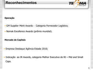 Reconhecimentos
5
• GM Supplier Merit Awards - Categoria Fornecedor Logístico;
• Nemak Excellence Awards (prêmio mundial).
• Empresa Destaque Agência Estado 2010;
• Indicação ao IR Awards, categoria Melhor Executivo de RI – Mid and Small
Caps.
Mercado de Capitais
Operação
 