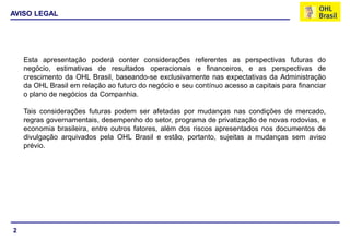 AVISO LEGAL




    Esta apresentação poderá conter considerações referentes as perspectivas futuras do
    negócio, estimativas de resultados operacionais e financeiros, e as perspectivas de
    crescimento da OHL Brasil, baseando-se exclusivamente nas expectativas da Administração
    da OHL Brasil em relação ao futuro do negócio e seu contínuo acesso a capitais para financiar
    o plano de negócios da Companhia.

    Tais considerações futuras podem ser afetadas por mudanças nas condições de mercado,
    regras governamentais, desempenho do setor, programa de privatização de novas rodovias, e
    economia brasileira, entre outros fatores, além dos riscos apresentados nos documentos de
    divulgação arquivados pela OHL Brasil e estão, portanto, sujeitas a mudanças sem aviso
    prévio.




2
 