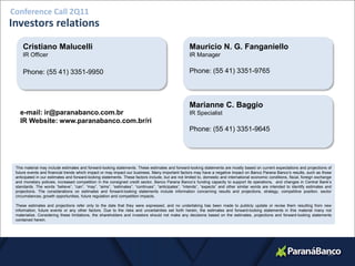 Conference Call 2Q11
Investors relations
     Cristiano Malucelli                                                                            Mauricio N. G. Fanganiello
     IR Officer                                                                                     IR Manager

     Phone: (55 41) 3351-9950                                                                       Phone: (55 41) 3351-9765



                                                                                                    Marianne C. Baggio
   e-mail: ir@paranabanco.com.br                                                                    IR Specialist
   IR Website: www.paranabanco.com.br/ri
                                                                                                    Phone: (55 41) 3351-9645




 This material may include estimates and forward-looking statements. These estimates and forward-looking statements are mostly based on current expectations and projections of
 future events and financial trends which impact or may impact our business. Many important factors may have a negative impact on Banco Parana Banco’s results, such as those
 anticipated in our estimates and forward-looking statements. These factors include, but are not limited to, domestic and international economic conditions, fiscal, foreign exchange
 and monetary policies, increased competition in the consigned credit sector, Banco Parana Banco’s funding capacity to support its operations, and changes in Central Bank’s
 standards. The words “believe”, “can”, “may”, “aims”, “estimates”, “continues”, “anticipates”, “intends”, “expects” and other similar words are intended to identify estimates and
 projections. The considerations on estimates and forward-looking statements include information concerning results and projections, strategy, competitive position, sector
 circumstances, growth opportunities, future regulation and competition impacts.

 These estimates and projections refer only to the date that they were expressed, and no undertaking has been made to publicly update or revise them resulting from new
 information, future events or any other factors. Due to the risks and uncertainties set forth herein, the estimates and forward-looking statements in this material many not
 materialize. Considering these limitations, the shareholders and investors should not make any decisions based on the estimates, projections and forward-looking statements
 contained herein.




                                                                                                                                                                                  26
 