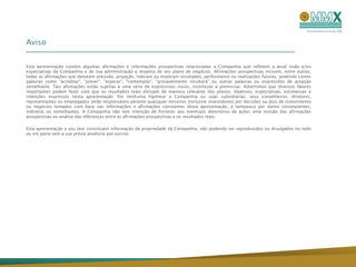 Aviso


Esta apresentação contém algumas afirmações e informações prospectivas relacionadas a Companhia que refletem a atual visão e/ou
expectativas da Companhia e de sua administração a respeito de seu plano de negócios. Afirmações prospectivas incluem, entre outras,
todas as afirmações que denotam previsão, projeção, indicam ou implicam resultados, performance ou realizações futuras, podendo conter
palavras como "acreditar", "prever", "esperar", "contemplar", "provavelmente resultará" ou outras palavras ou expressões de acepção
semelhante. Tais afirmações estão sujeitas a uma série de expressivos riscos, incertezas e premissas. Advertimos que diversos fatores
importantes podem fazer com que os resultados reais divirjam de maneira relevante dos planos, objetivos, expectativas, estimativas e
intenções expressos nesta apresentação. Em nenhuma hipótese a Companhia ou suas subsidiárias, seus conselheiros, diretores,
representantes ou empregados serão responsáveis perante quaisquer terceiros (inclusive investidores) por decisões ou atos de investimento
ou negócios tomados com base nas informações e afirmações constantes desta apresentação, e tampouco por danos conseqüentes,
indiretos ou semelhantes. A Companhia não tem intenção de fornecer aos eventuais detentores de ações uma revisão das afirmações
prospectivas ou análise das diferenças entre as afirmações prospectivas e os resultados reais.

Esta apresentação e seu teor constituem informação de propriedade da Companhia, não podendo ser reproduzidos ou divulgados no todo
ou em parte sem a sua prévia anuência por escrito.
 