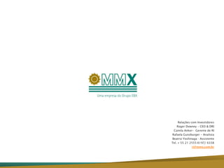 Relações com Investidores
    Roger Downey – CEO & DRI
 Camila Anker– Gerente de RI
Rafaela Gunzburger – Analista
Beatriz Yoshinaga - Assistente
Tel. + 55 21 2555-6197/ 6338
               ri@mmx.com.br
 
