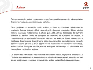 Aviso


Esta apresentação poderá conter certas projeções e tendências que não são resultados
financeiros realizados, nem informação histórica.

Estas projeções e tendências estão sujeitas a riscos e incertezas, sendo que os
resultados futuros poderão diferir materialmente daqueles projetados. Muitos destes
riscos e incertezas relacionam-se a fatores que estão além da capacidade da CCR em
controlar ou estimar, como as condições de mercado, as flutuações de moeda, o
comportamento de outros participantes do mercado, as ações de órgãos reguladores, a
habilidade da companhia de continuar a obter financiamentos, as mudanças no contexto
político e social em que a CCR opera ou em tendências ou condições econômicas,
incluindo-se as flutuações de inflação e as alterações na confiança do consumidor, em
bases global, nacional ou regional.

Os leitores são advertidos a não confiarem plenamente nestas projeções e tendências. A
CCR não tem obrigação de publicar qualquer revisão destas projeções e tendências que
devam refletir novos eventos ou circunstâncias após a realização desta apresentação.



                                                                                         2
 