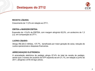 Destaques do 2T12


RECEITA LÍQUIDA:
Crescimento de 11,0% em relação ao 2T11.


EBITDA e MARGEM EBITDA:
Expansão de +13,4% de EBITDA, com margem atingindo 62,5%, um acréscimo de 1,3
p.p. em comparação ao 2T11.


LUCRO LÍQUIDO:
Atingiu R$ 224,3 milhões, +37,7%, beneficiado por maior geração de caixa, redução de
custos operacionais e despesas financeiras.


ARRECADAÇÂO ELETRONICA:
A arrecadação eletrônica de pedágio atingiu 67,4% do total da receita de pedágio,
sendo que o número de usuários da STP expandiu-se em 21,1%, em relação a junho de
2011, atingindo 3.478 mil tag’s ativos.




                                                                                       4
 
