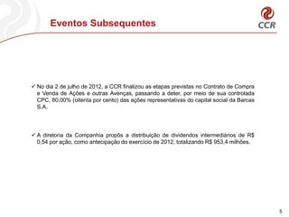 Eventos Subsequentes




 No dia 2 de julho de 2012, a CCR finalizou as etapas previstas no Contrato de Compra
  e Venda de Ações e outras Avenças, passando a deter, por meio de sua controlada
  CPC, 80,00% (oitenta por cento) das ações representativas do capital social da Barcas
  S.A.




 A diretoria da Companhia propôs a distribuição de dividendos intermediários de R$
  0,54 por ação, como antecipação do exercício de 2012, totalizando R$ 953,4 milhões.




                                                                                          5
 