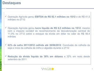 Destaques


  Operação Agrícola gerou EBITDA de R$ 92,1 milhões no 1S12 e de R$ 41,5
   milhões no 2T12


  Operação Agrícola gerou lucro líquido de R$ 8,2 milhões no 1S12, mesmo
   com o impacto contábil do reconhecimento da desvalorização cambial de
   11,0% no 2T12 sobre o estoque da dívida em dólar no valor de R$ 56,4
   milhões


  63% da safra 2011/2012 colhida até 30/06/2012: Conclusão da colheita da
   soja e início da colheita de milho e algodão durante o 2T12


  Redução da dívida líquida de 38% em dólares e 32% em reais desde
   setembro de 2011


                                                                             2
 