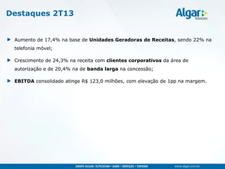 Aumento de 17,4% na base de Unidades Geradoras de Receitas, sendo 22% na
telefonia móvel;
Crescimento de 24,3% na receita com clientes corporativos da área de
autorização e de 20,4% na de banda larga na concessão;
EBITDA consolidado atinge R$ 123,0 milhões, com elevação de 1pp na margem.
Destaques 2T13
 