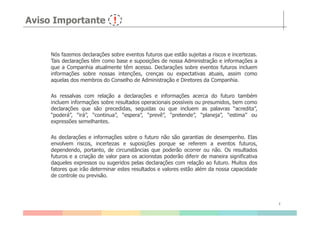 Aviso Importante
Nós fazemos declarações sobre eventos futuros que estão sujeitas a riscos e incertezas.
Tais declarações têm como base e suposições de nossa Administração e informações a
que a Companhia atualmente têm acesso. Declarações sobre eventos futuros incluem
informações sobre nossas intenções, crenças ou expectativas atuais, assim como
aquelas dos membros do Conselho de Administração e Diretores da Companhia.
As ressalvas com relação a declarações e informações acerca do futuro também
incluem informações sobre resultados operacionais possíveis ou presumidos, bem como
declarações que são precedidas, seguidas ou que incluem as palavras “acredita”,
“poderá”, “irá”, “continua”, “espera”, “prevê”, “pretende”, “planeja”, “estima” ou
2
“poderá”, “irá”, “continua”, “espera”, “prevê”, “pretende”, “planeja”, “estima” ou
expressões semelhantes.
As declarações e informações sobre o futuro não são garantias de desempenho. Elas
envolvem riscos, incertezas e suposições porque se referem a eventos futuros,
dependendo, portanto, de circunstâncias que poderão ocorrer ou não. Os resultados
futuros e a criação de valor para os acionistas poderão diferir de maneira significativa
daqueles expressos ou sugeridos pelas declarações com relação ao futuro. Muitos dos
fatores que irão determinar estes resultados e valores estão além da nossa capacidade
de controle ou previsão.
 
