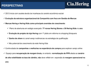 12
PERSPECTIVAS
 2S13 inicia com cautela devido às incertezas do cenário econômico-social
 Evolução da estrutura organizacional da Companhia com foco em Gestão de Marcas
 Marcas Hering e Hering Kids como principais avenidas de crescimento
 Plano de aberturas em estágio avançado: 77 novas Hering Stores e 30 Hering Kids no ano
 Evolução do projeto da loja Hering com 1º piloto em reforma no shopping Ibirapuera
 Ganho de share no canal varejo multimarcas via estratégia de qualificação
 Alto potencial de crescimento da rede Hering Kids
 Continuidade de campanhas e melhorias na experiência de compra para explorar varejo online
 Espaço para recuperação de margem bruta, no entanto normalização de PPR aliada ao cenário
de alta volatilidade na taxa de câmbio, não deve refletir em expansão de margem operacional no
ano
 