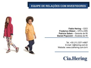 EQUIPE DE RELAÇÕES COM INVESTIDORES
Fabio Hering – CEO
Frederico Oldani – CFO e DRI
Patrícia Salem – Gerente de RI
Daniel Popovich – Analista de RI
Tel. +55 (11) 3371-4867
E-mail: ri@hering.com.br
Website: www.ciahering.com.br/ri
 