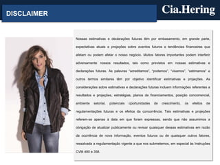 DISCLAIMER
Nossas estimativas e declarações futuras têm por embasamento, em grande parte,
expectativas atuais e projeções sobre eventos futuros e tendências financeiras que
afetam ou podem afetar o nosso negócio. Muitos fatores importantes podem interferir
adversamente nossos resultados, tais como previstos em nossas estimativas e
declarações futuras. As palavras “acreditamos”, “podemos”, “visamos”, “estimamos” e
outros termos similares têm por objetivo identificar estimativas e projeções. As
considerações sobre estimativas e declarações futuras incluem informações referentes a
resultados e projeções, estratégias, planos de financiamentos, posição concorrencial,
ambiente setorial, potenciais oportunidades de crescimento, os efeitos de
regulamentações futuras e os efeitos da concorrência. Tais estimativas e projeções
referem-se apenas à data em que foram expressas, sendo que não assumimos a
obrigação de atualizar publicamente ou revisar quaisquer dessas estimativas em razão
da ocorrência de nova informação, eventos futuros ou de quaisquer outros fatores,
ressalvada a regulamentação vigente a que nos submetemos, em especial às Instruções
CVM 480 e 358.
 