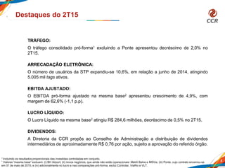 4
Destaques do 2T15
TRÁFEGO:
O tráfego consolidado pró-forma1 excluindo a Ponte apresentou decréscimo de 2,0% no
2T15.
ARRECADAÇÂO ELETRÔNICA:
O número de usuários da STP expandiu-se 10,6%, em relação a junho de 2014, atingindo
5.005 mil tags ativos.
EBITDA AJUSTADO:
O EBITDA pró-forma ajustado na mesma base2 apresentou crescimento de 4,9%, com
margem de 62,6% (-1,1 p.p).
LUCRO LÍQUIDO:
O Lucro Líquido na mesma base2 atingiu R$ 284,6 milhões, decréscimo de 0,5% no 2T15.
DIVIDENDOS:
A Diretoria da CCR propôs ao Conselho de Administração a distribuição de dividendos
intermediários de aproximadamente R$ 0,76 por ação, sujeito a aprovação do referido órgão.
1 Incluindo os resultados proporcionais das investidas controladas em conjunto.
² Valores “mesma base” excluem: (i) BH Airport; (ii) novos negócios, que ainda não estão operacionais: Metrô Bahia e MSVia; (iii) Ponte, cujo contrato encerrou-se
em 31 de maio de 2015; e (iv) adicionalmente no lucro e nas comparações pró-forma, exclui Controlar, ViaRio e VLT.
 