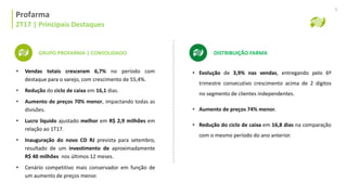 Profarma | Histórico Alocação de Capital
Profarma
2T17 | Principais Destaques
9
GRUPO PROFARMA | CONSOLIDADO
• Vendas totais cresceram 6,7% no período com
destaque para o varejo, com crescimento de 55,4%.
• Redução do ciclo de caixa em 16,1 dias.
• Aumento de preços 70% menor, impactando todas as
divisões.
• Lucro líquido ajustado melhor em R$ 2,9 milhões em
relação ao 1T17.
• Inauguração do novo CD RJ prevista para setembro,
resultado de um investimento de aproximadamente
R$ 40 milhões nos últimos 12 meses.
• Cenário competitivo mais conservador em função de
um aumento de preços menor.
• Evolução de 3,9% nas vendas, entregando pelo 6º
trimestre consecutivo crescimento acima de 2 dígitos
no segmento de clientes independentes.
• Aumento de preços 74% menor.
• Redução do ciclo de caixa em 16,8 dias na comparação
com o mesmo período do ano anterior.
DISTRIBUIÇÃO FARMA
 