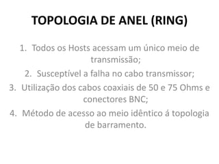 TOPOLOGIA DE ANEL (RING)
1. Todos os Hosts acessam um único meio de
transmissão;
2. Susceptível a falha no cabo transmissor;
3. Utilização dos cabos coaxiais de 50 e 75 Ohms e
conectores BNC;
4. Método de acesso ao meio idêntico á topologia
de barramento.
 
