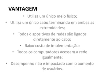 VANTAGEM
• Utiliza um único meio físico;
• Utiliza um único cabo terminando em ambas as
extremidades;
• Todos dispositivos de redes são ligados
diretamente ao cabo;
• Baixo custo de implementação;
• Todos os computadores acessam a rede
igualmente;
• Desempenho não é impactado com o aumento
de usuários.
 