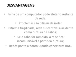 DESVANTAGENS
• Falha de um computador pode afetar o restante
da rede.
• Problemas são difíceis de isolar.
• Extrema fragilidade, rede susceptível a acidente
como ruptura de cabos;
• Se o cabo for rompido, a rede fica
incomunicável a partir da ruptura;
• Redes ponto a ponto usando conectores BNC.
 