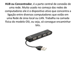 HUB ou Concentrador, é a parte central de conexão de
uma rede. Muito usado no começo das redes de
computadores ele é o dispositivo ativo que concentra a
ligação entre diversos computadores que estão em
uma Rede de área local ou LAN. Trabalha na camada
física do modelo OSI, ou seja, só consegue encaminhar
bits.
 