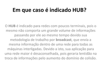 Em que caso é indicado HUB?
O HUB é indicado para redes com poucos terminais, pois o
mesmo não comporta um grande volume de informações
passando por ele ao mesmo tempo devido sua
metodologia de trabalho por broadcast, que envia a
mesma informação dentro de uma rede para todas as
máquinas interligadas. Devido a isto, sua aplicação para
uma rede maior é desaconselhada, pois geraria lentidão na
troca de informações pelo aumento do domínio de colisão.
 