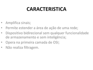 CARACTERISTICA
• Amplifica sinais;
• Permite estender a área de ação de uma rede;
• Dispositivo bidirecional sem qualquer funcionalidade
de armazenamento e sem inteligência;
• Opera na primeira camada de OSI;
• Não realiza filtragem.
 