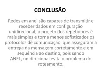 CONCLUSÃO
Redes em anel são capazes de transmitir e
receber dados em configuração
unidirecional; o projeto dos repetidores é
mais simples e torna menos sofisticados os
protocolos de comunicação que asseguram a
entrega da mensagem corretamente e em
sequência ao destino, pois sendo
ANEL, unidirecional evita o problema do
roteamento.
 
