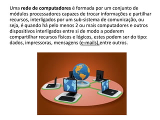 Uma rede de computadores é formada por um conjunto de
módulos processadores capazes de trocar informações e partilhar
recursos, interligados por um sub-sistema de comunicação, ou
seja, é quando há pelo menos 2 ou mais computadores e outros
dispositivos interligados entre si de modo a poderem
compartilhar recursos físicos e lógicos, estes podem ser do tipo:
dados, impressoras, mensagens (e-mails),entre outros.
 