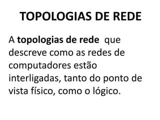 TOPOLOGIAS DE REDE
A topologias de rede que
descreve como as redes de
computadores estão
interligadas, tanto do ponto de
vista físico, como o lógico.
 